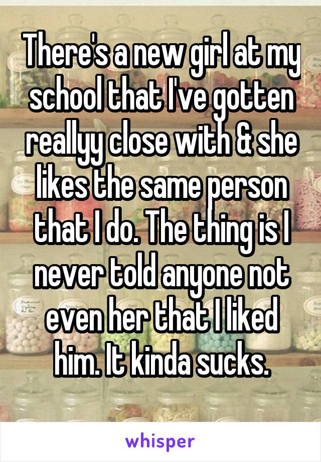 There's a new girl at my school that I've gotten reallyy close with & she likes the same person that I do. The thing is I never told anyone not even her that I liked him. It kinda sucks.
