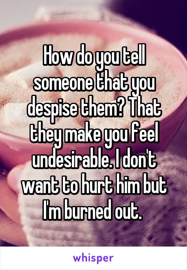 How do you tell someone that you despise them? That they make you feel undesirable. I don't want to hurt him but I'm burned out. 