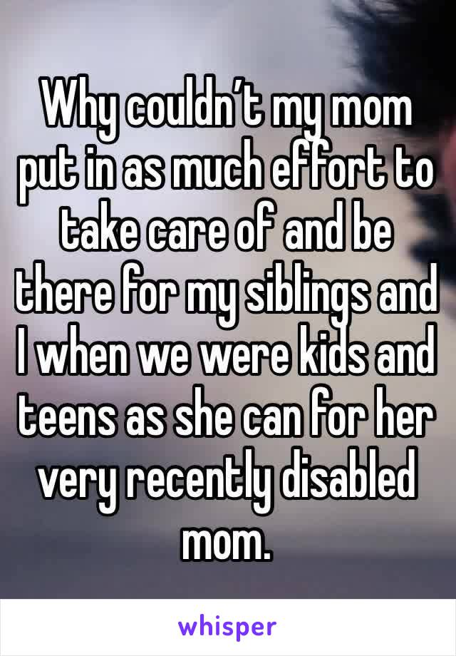 Why couldn’t my mom put in as much effort to take care of and be there for my siblings and I when we were kids and teens as she can for her very recently disabled mom. 