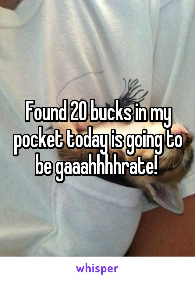 Found 20 bucks in my pocket today is going to be gaaahhhhrate! 