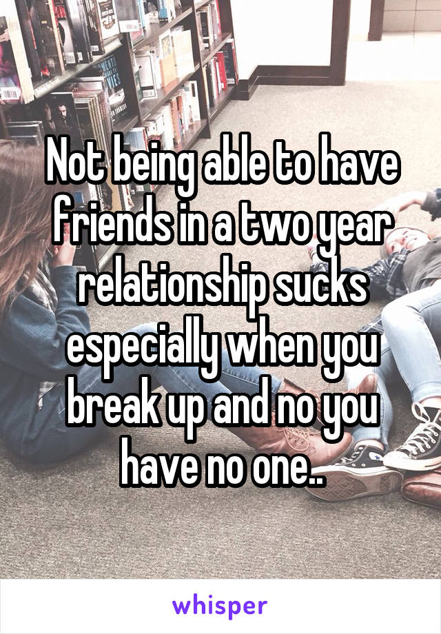 Not being able to have friends in a two year relationship sucks especially when you break up and no you have no one..
