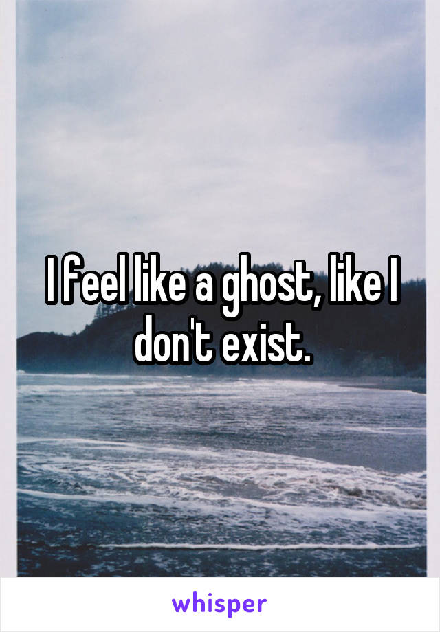 I feel like a ghost, like I don't exist.