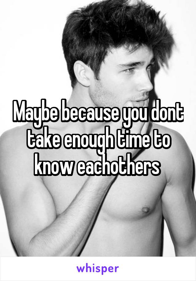 Maybe because you dont take enough time to know eachothers 