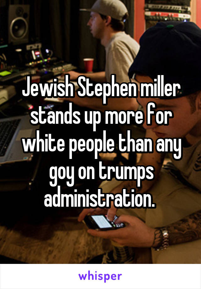 Jewish Stephen miller stands up more for white people than any goy on trumps administration. 