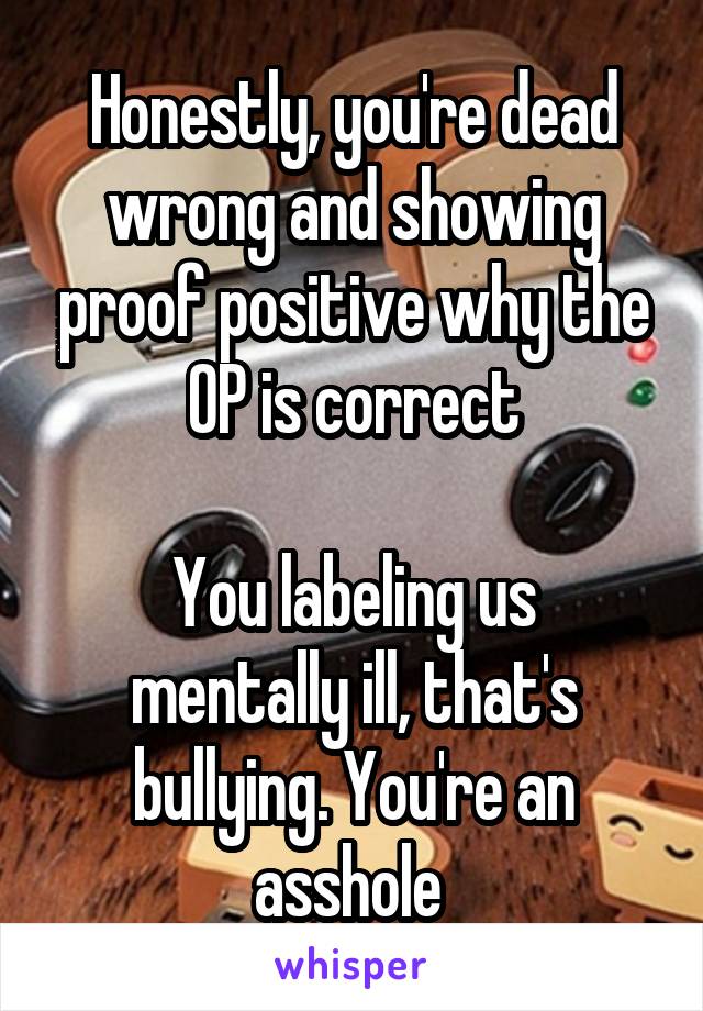 Honestly, you're dead wrong and showing proof positive why the OP is correct

You labeling us mentally ill, that's bullying. You're an asshole 