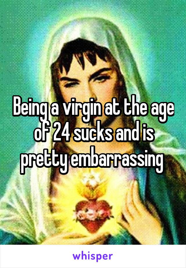 Being a virgin at the age of 24 sucks and is pretty embarrassing 