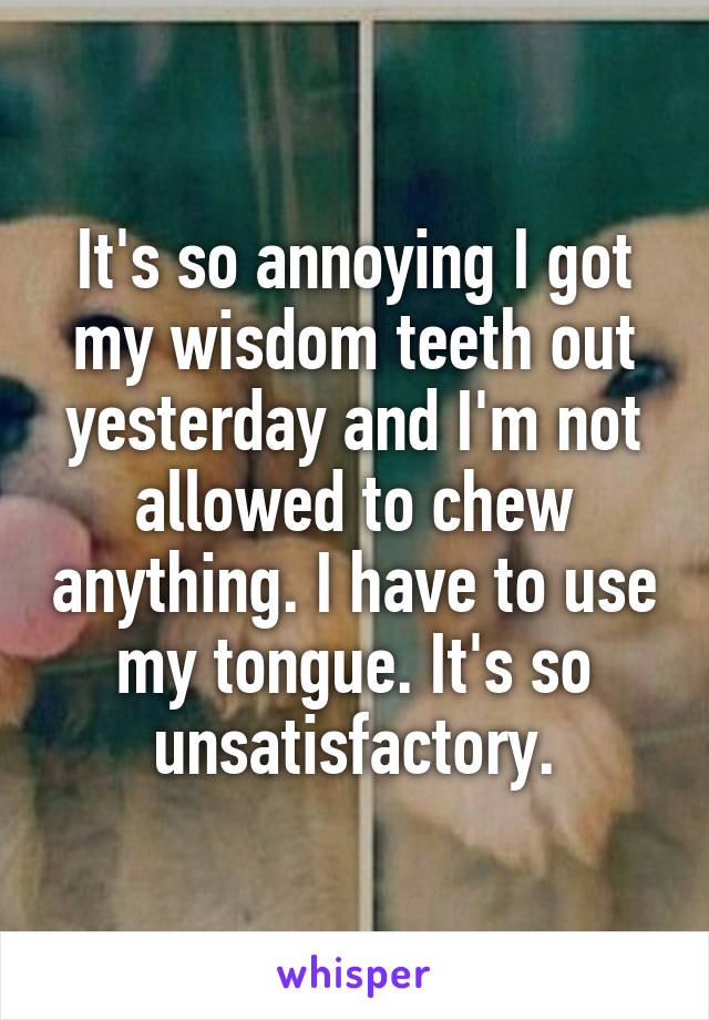 It's so annoying I got my wisdom teeth out yesterday and I'm not allowed to chew anything. I have to use my tongue. It's so unsatisfactory.