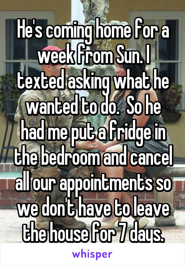 He's coming home for a week from Sun. I texted asking what he wanted to do.  So he had me put a fridge in the bedroom and cancel all our appointments so we don't have to leave the house for 7 days.