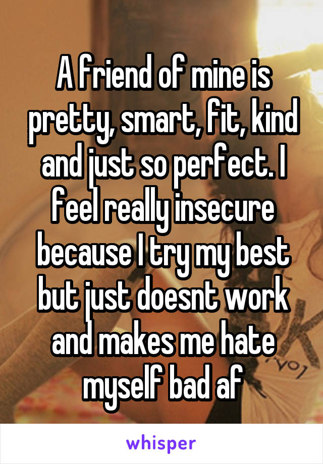 A friend of mine is pretty, smart, fit, kind and just so perfect. I feel really insecure because I try my best but just doesnt work and makes me hate myself bad af