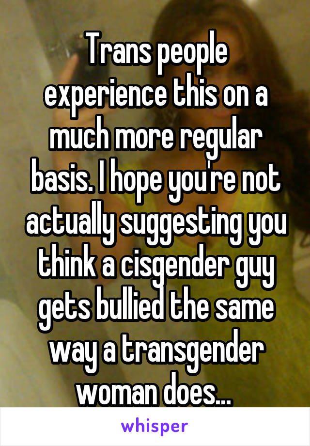 Trans people experience this on a much more regular basis. I hope you're not actually suggesting you think a cisgender guy gets bullied the same way a transgender woman does... 