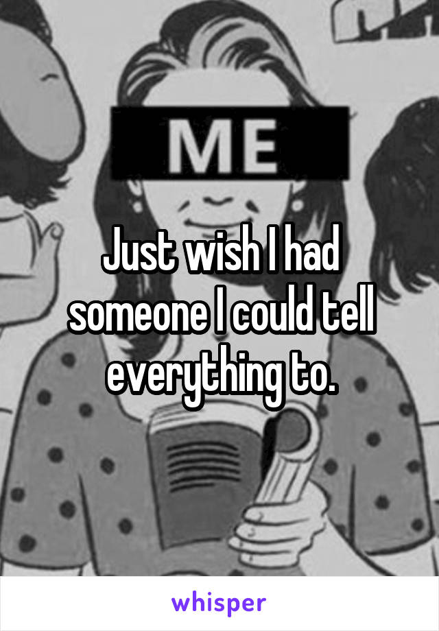 Just wish I had someone I could tell everything to.