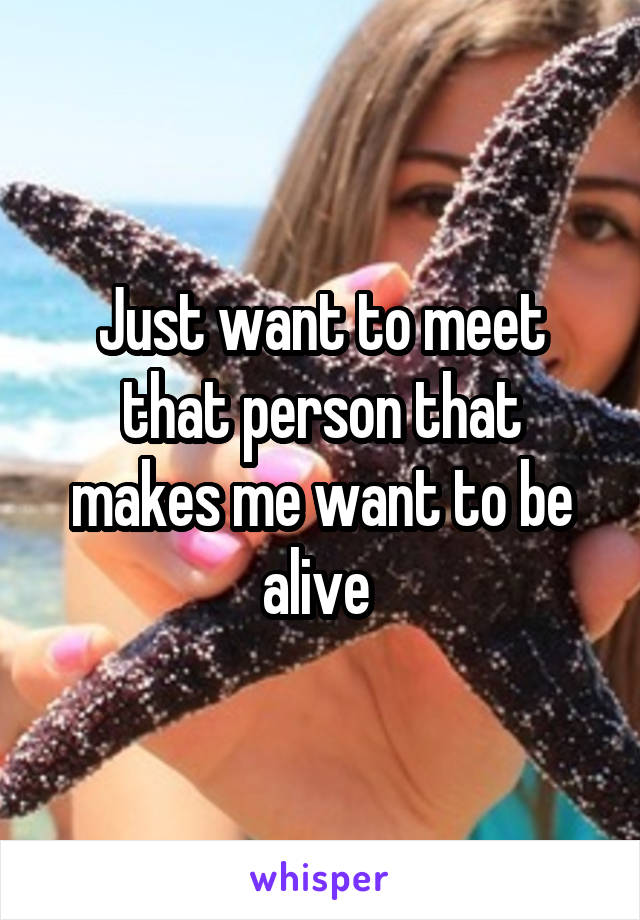 Just want to meet that person that makes me want to be alive 