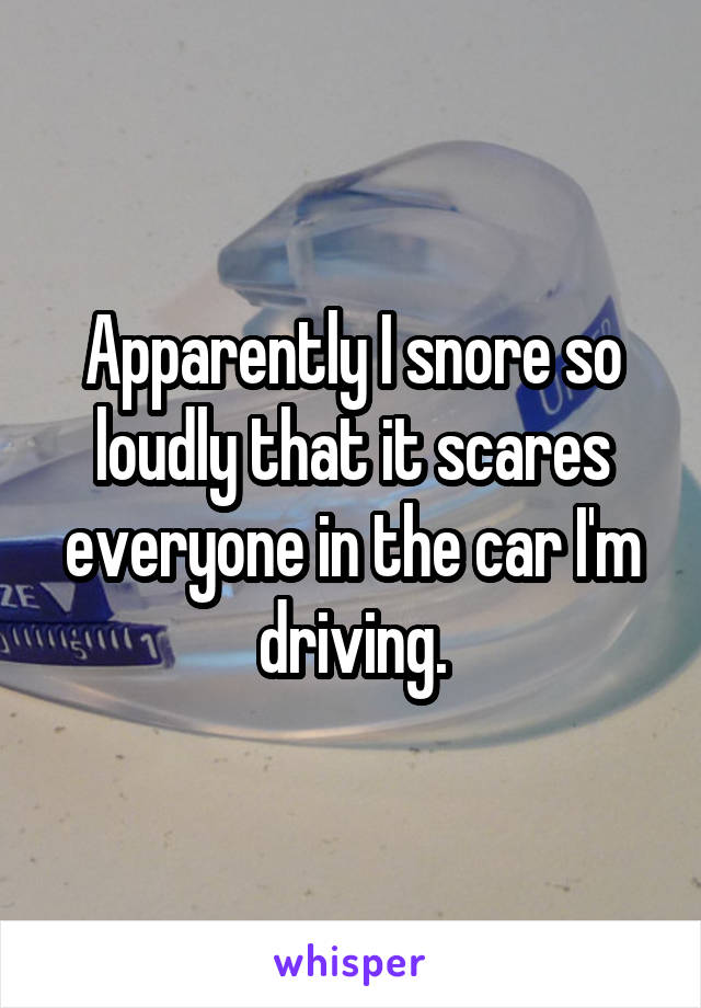 Apparently I snore so loudly that it scares everyone in the car I'm driving.