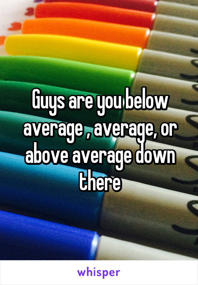 Guys are you below average , average, or above average down there