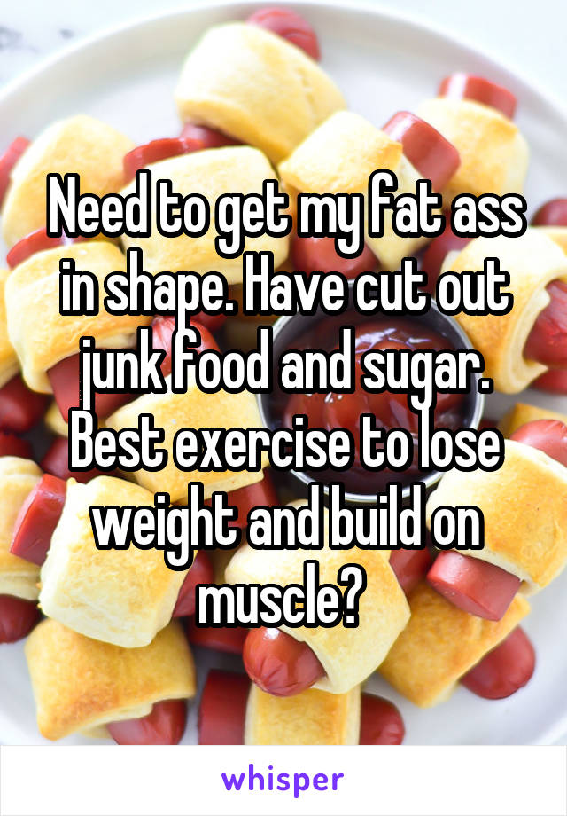 Need to get my fat ass in shape. Have cut out junk food and sugar. Best exercise to lose weight and build on muscle? 