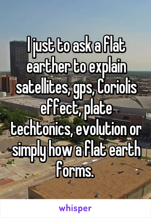 I just to ask a flat earther to explain satellites, gps, Coriolis effect, plate techtonics, evolution or simply how a flat earth forms. 