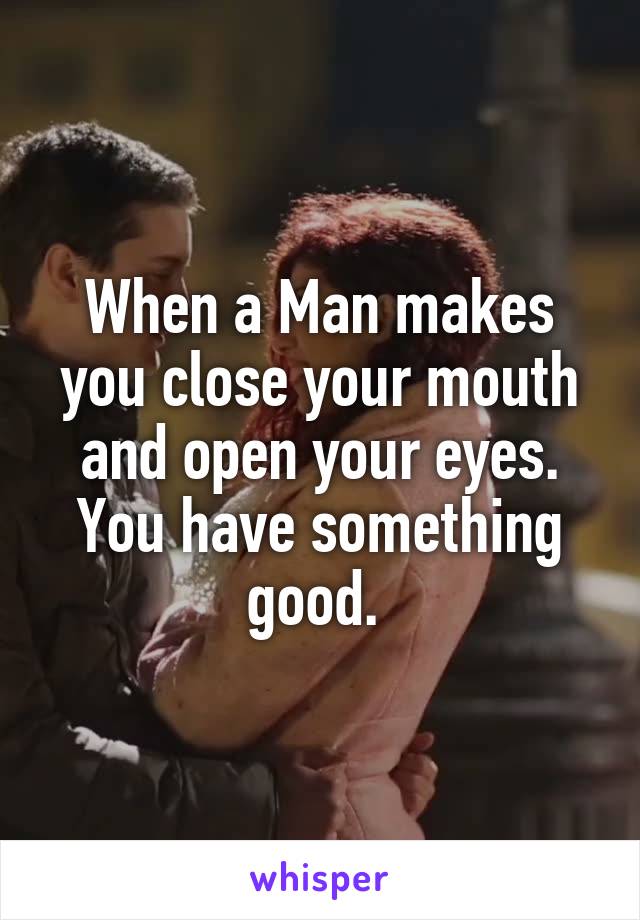 When a Man makes you close your mouth and open your eyes.
You have something good. 