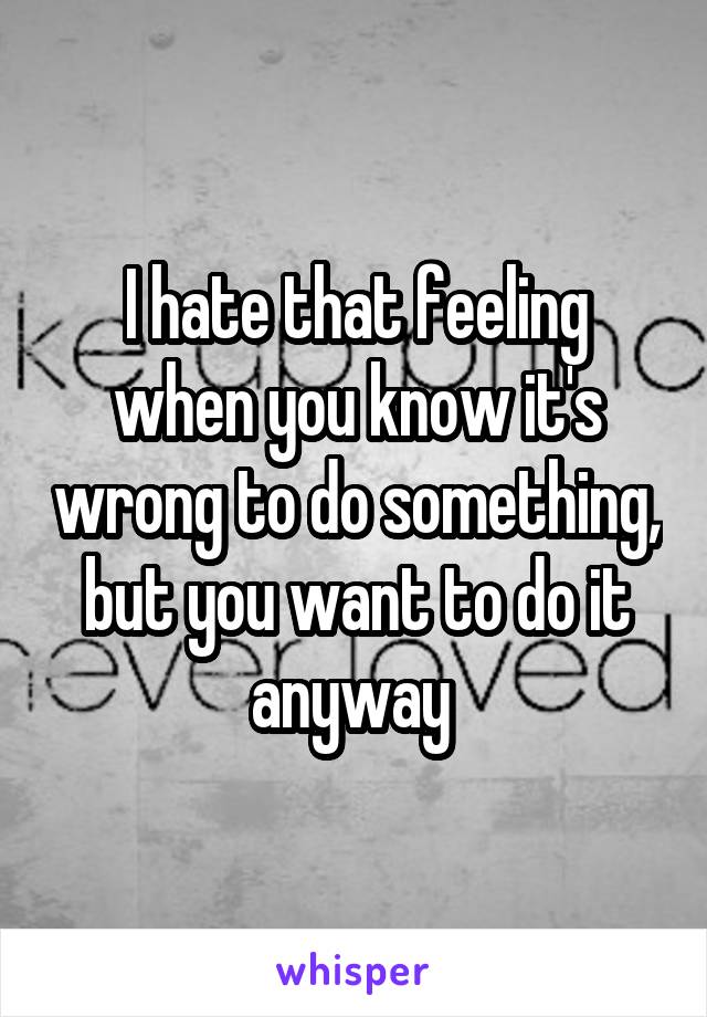 I hate that feeling when you know it's wrong to do something, but you want to do it anyway 