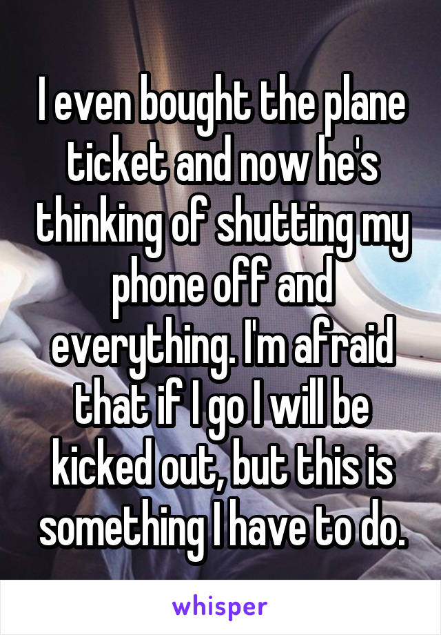 I even bought the plane ticket and now he's thinking of shutting my phone off and everything. I'm afraid that if I go I will be kicked out, but this is something I have to do.