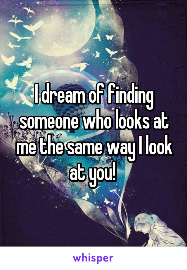 I dream of finding someone who looks at me the same way I look at you! 