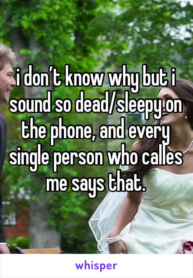 i don’t know why but i sound so dead/sleepy on the phone, and every single person who calles me says that.
