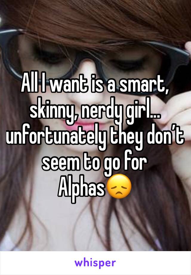 All I want is a smart, skinny, nerdy girl... unfortunately they don’t seem to go for Alphas😞