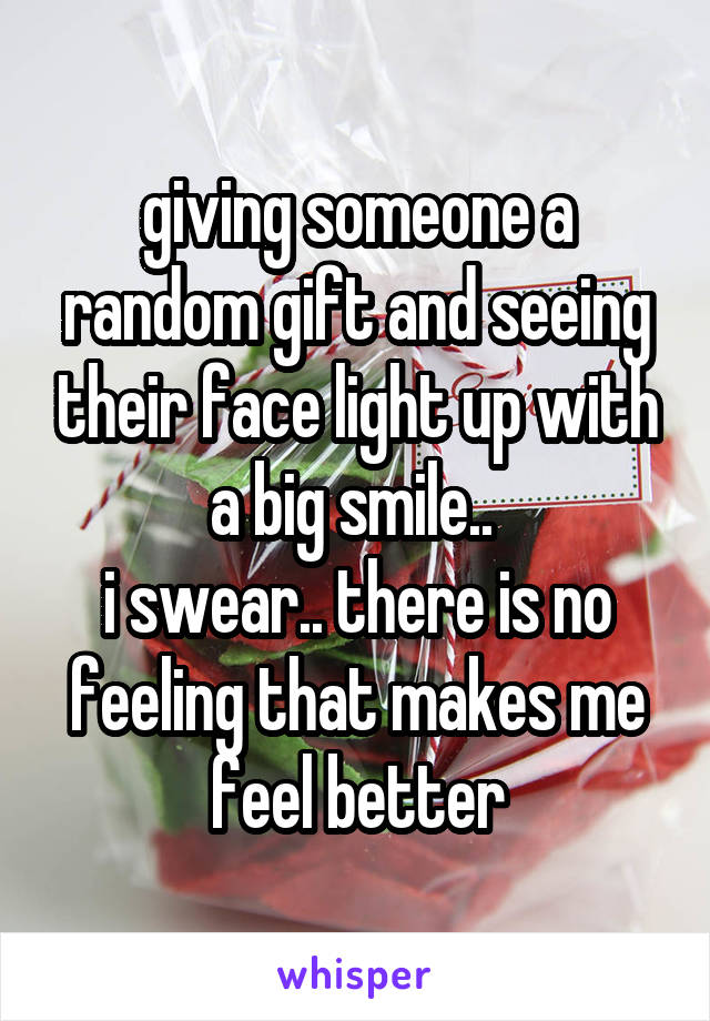 giving someone a random gift and seeing their face light up with a big smile.. 
i swear.. there is no feeling that makes me feel better
