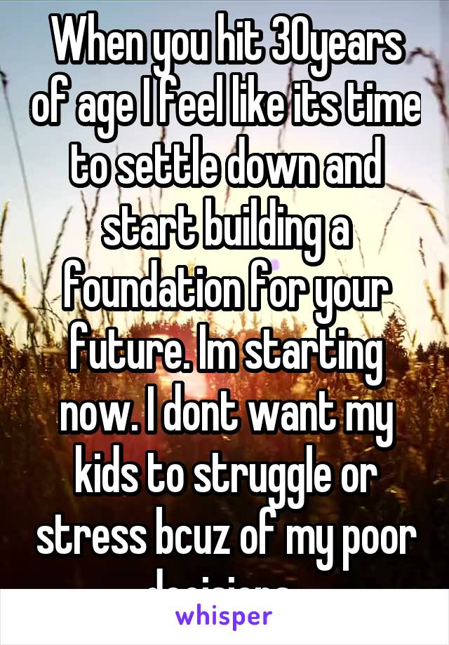 When you hit 30years of age I feel like its time to settle down and start building a foundation for your future. Im starting now. I dont want my kids to struggle or stress bcuz of my poor decisions. 