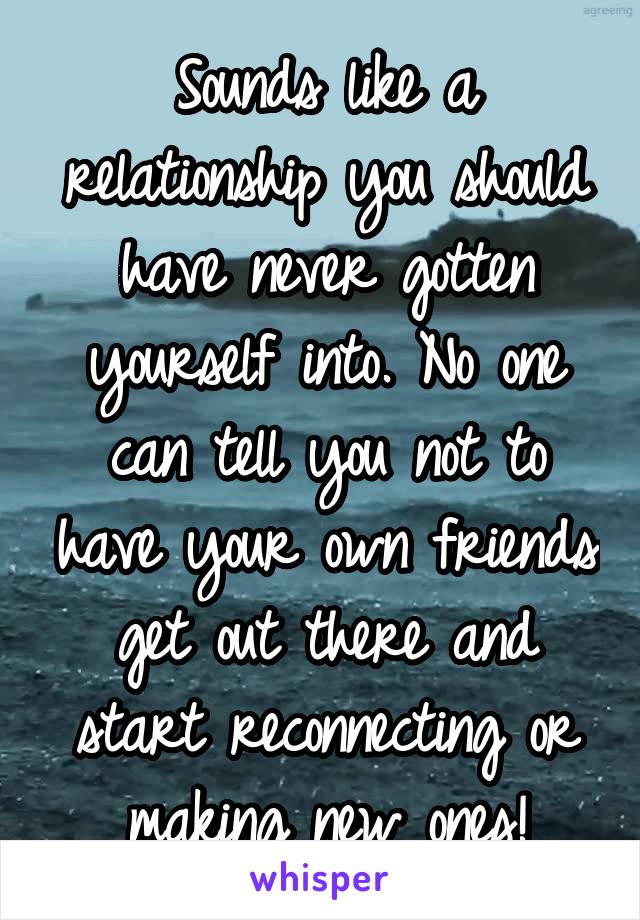 Sounds like a relationship you should have never gotten yourself into. No one can tell you not to have your own friends get out there and start reconnecting or making new ones!