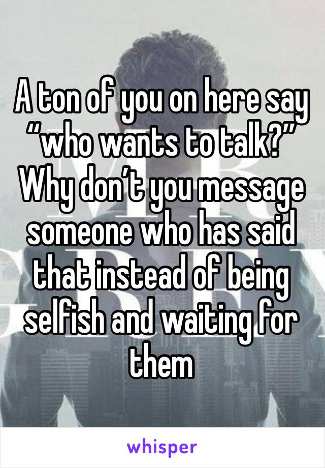 A ton of you on here say “who wants to talk?” Why don’t you message someone who has said that instead of being selfish and waiting for them