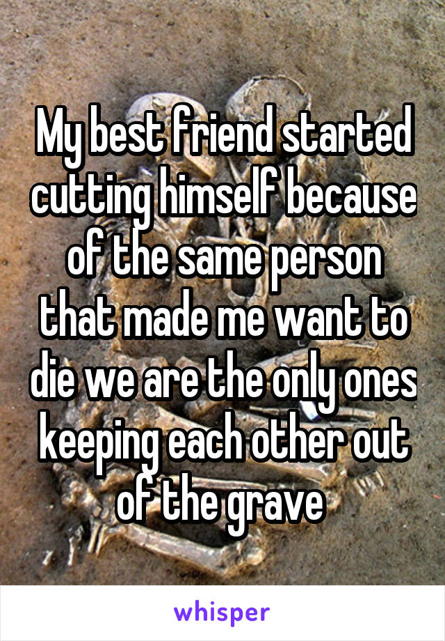My best friend started cutting himself because of the same person that made me want to die we are the only ones keeping each other out of the grave 