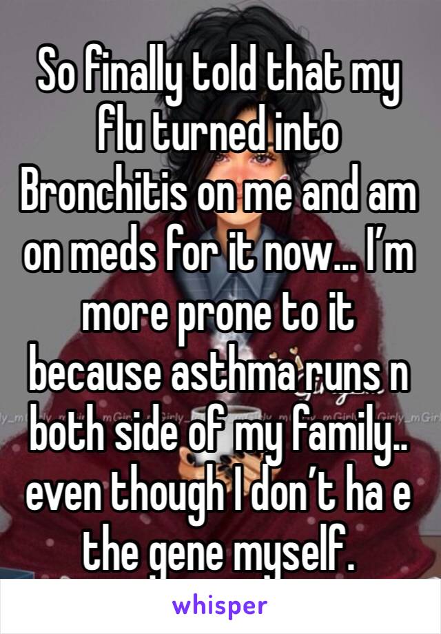 So finally told that my flu turned into Bronchitis on me and am on meds for it now... I’m more prone to it because asthma runs n both side of my family.. even though I don’t ha e the gene myself.