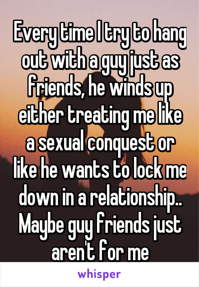Every time I try to hang out with a guy just as friends, he winds up either treating me like a sexual conquest or like he wants to lock me down in a relationship.. Maybe guy friends just aren't for me