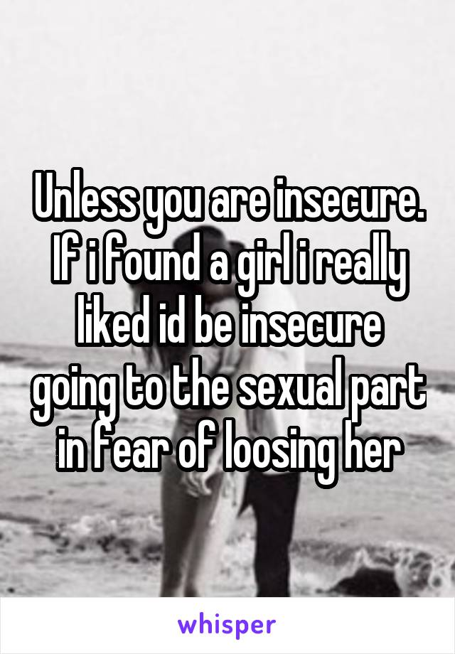 Unless you are insecure. If i found a girl i really liked id be insecure going to the sexual part in fear of loosing her