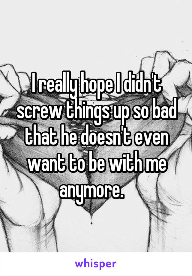 I really hope I didn't screw things up so bad that he doesn't even want to be with me anymore.   
