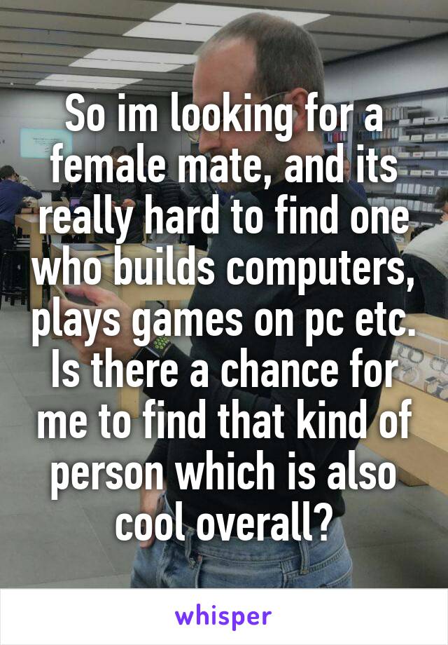So im looking for a female mate, and its really hard to find one who builds computers, plays games on pc etc. Is there a chance for me to find that kind of person which is also cool overall?