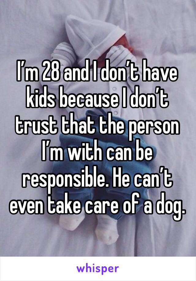 I’m 28 and I don’t have kids because I don’t trust that the person I’m with can be responsible. He can’t even take care of a dog. 
