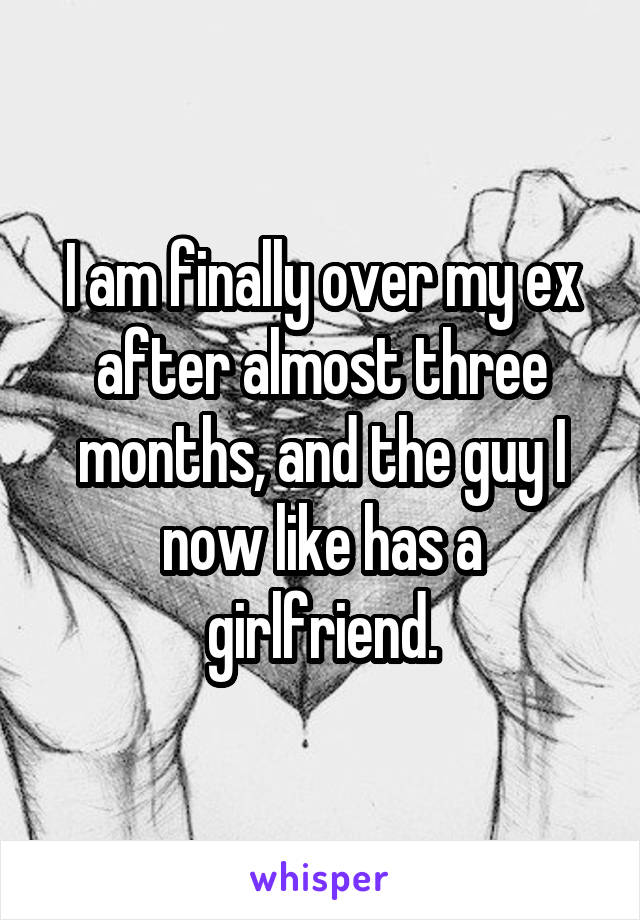 I am finally over my ex after almost three months, and the guy I now like has a girlfriend.