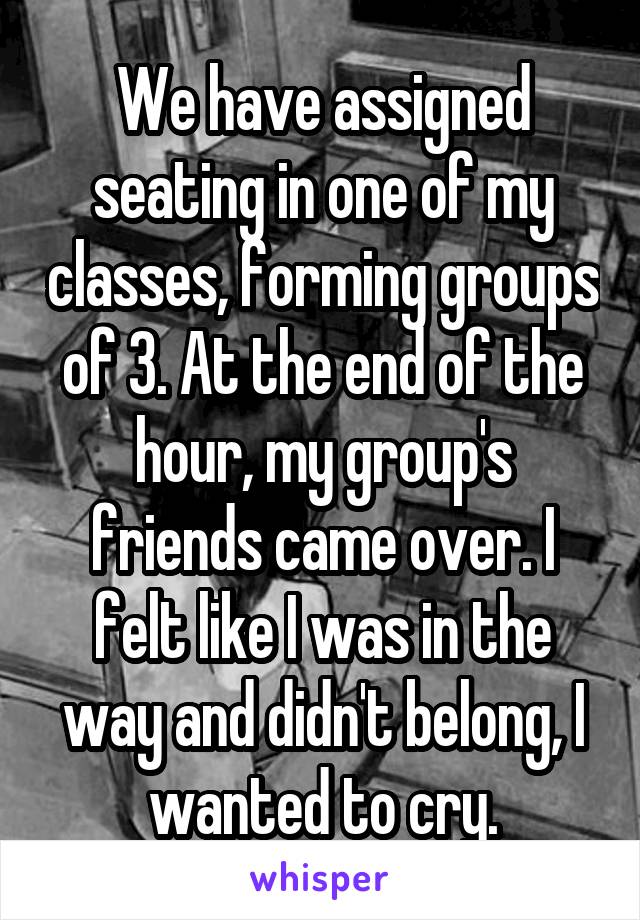 We have assigned seating in one of my classes, forming groups of 3. At the end of the hour, my group's friends came over. I felt like I was in the way and didn't belong, I wanted to cry.