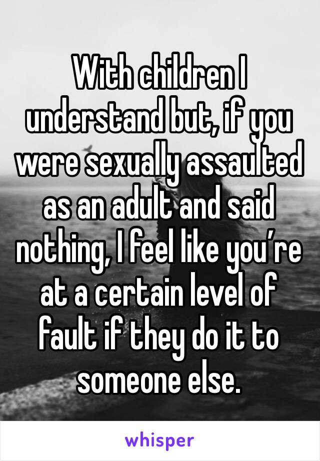 With children I understand but, if you were sexually assaulted as an adult and said nothing, I feel like you’re at a certain level of fault if they do it to someone else.