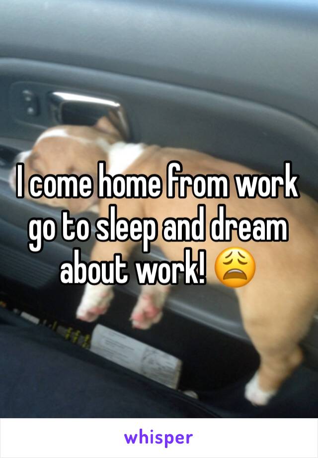 I come home from work go to sleep and dream about work! 😩