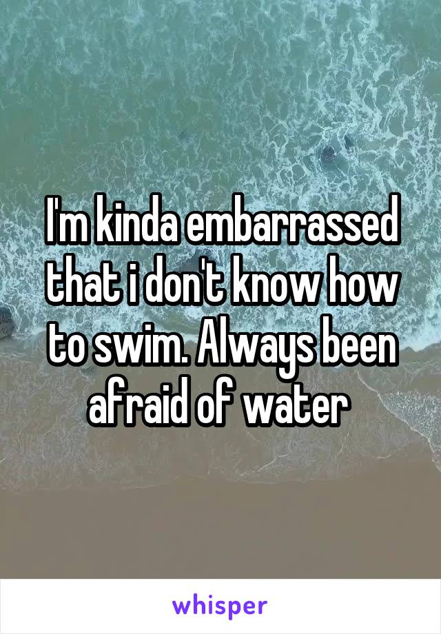 I'm kinda embarrassed that i don't know how to swim. Always been afraid of water 