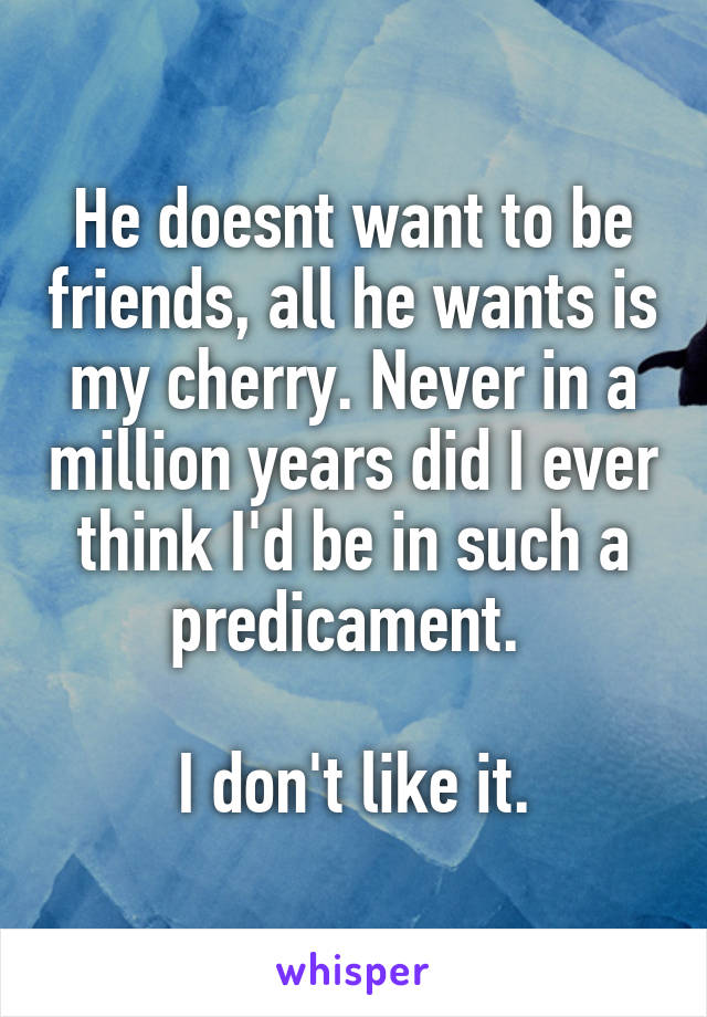 He doesnt want to be friends, all he wants is my cherry. Never in a million years did I ever think I'd be in such a predicament. 

I don't like it.