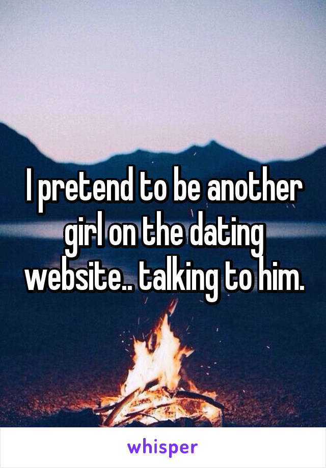 I pretend to be another girl on the dating website.. talking to him.