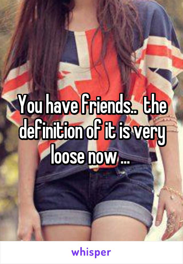 You have friends..  the definition of it is very loose now ... 