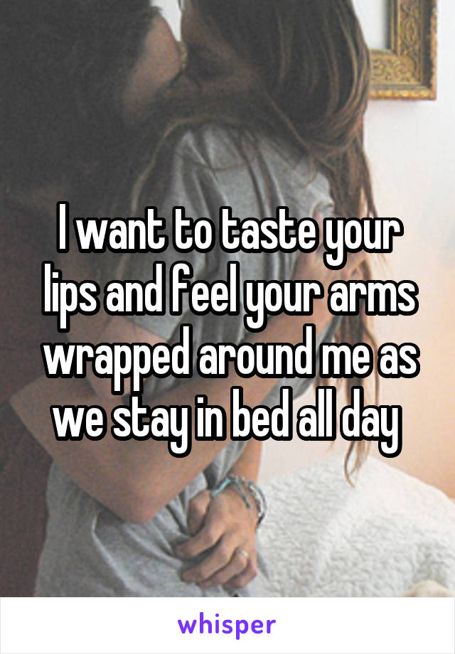 I want to taste your lips and feel your arms wrapped around me as we stay in bed all day 