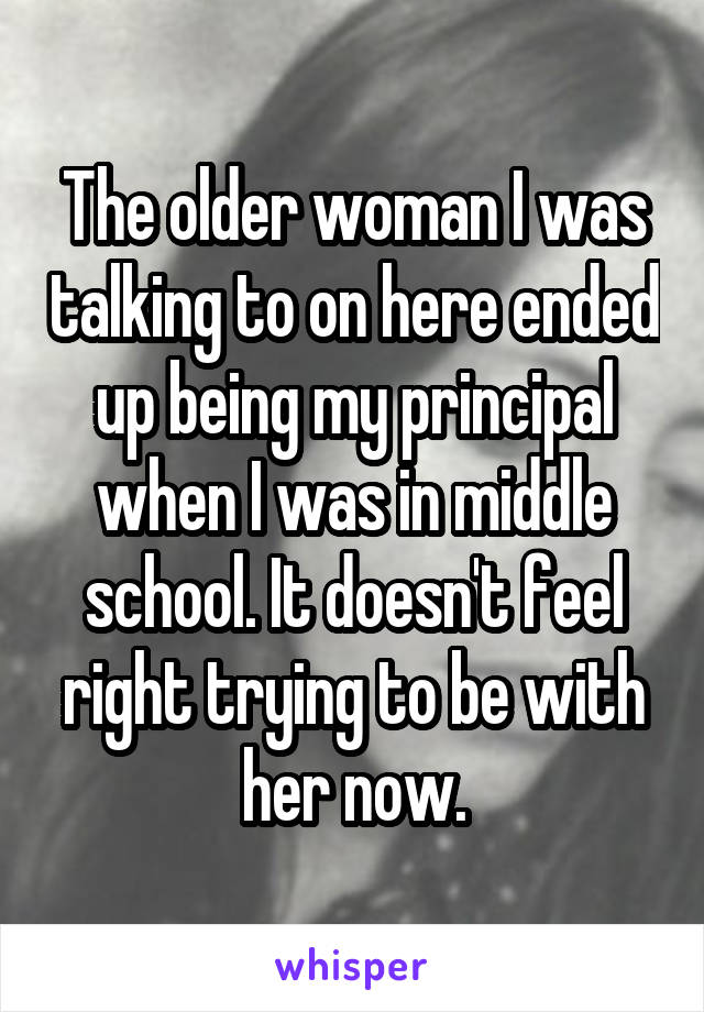 The older woman I was talking to on here ended up being my principal when I was in middle school. It doesn't feel right trying to be with her now.