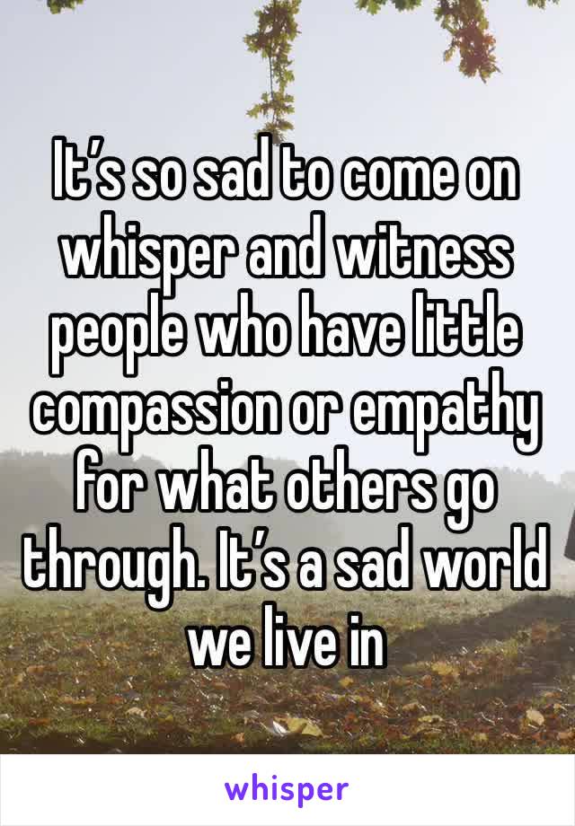 It’s so sad to come on whisper and witness people who have little compassion or empathy for what others go through. It’s a sad world we live in 