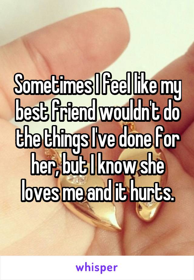 Sometimes I feel like my best friend wouldn't do the things I've done for her, but I know she loves me and it hurts.