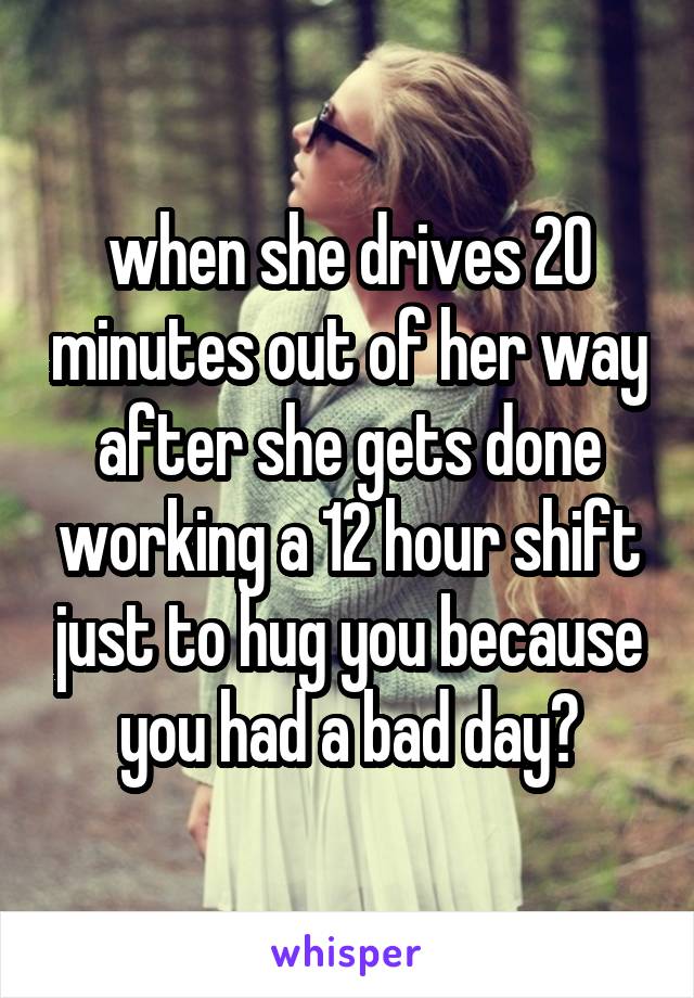 when she drives 20 minutes out of her way after she gets done working a 12 hour shift just to hug you because you had a bad day💚